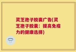 灵芝孢子胶囊广告(灵芝孢子胶囊：提高免疫力的健康选择)