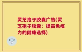 灵芝孢子胶囊广告(灵芝孢子胶囊：提高免疫力的健康选择)
