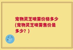 宠物灵芝喷雾价格多少(宠物灵芝喷雾售价是多少？)
