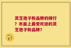 灵芝孢子粉品牌的排行？市面上最受欢迎的灵芝孢子粉品牌？