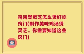 鸡汤煲灵芝怎么煲好吃窍门(制作美味鸡汤煲灵芝，你需要知道这些窍门)