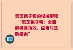 灵芝孢子粉的权威解读_“灵芝孢子粉：全面解析其功效、应用与选购指南”