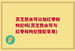 灵芝熬水可以加红枣和枸杞吗(灵芝熬水可与红枣和枸杞搭配享用)