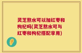 灵芝熬水可以加红枣和枸杞吗(灵芝熬水可与红枣和枸杞搭配享用)