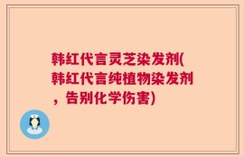 韩红代言灵芝染发剂(韩红代言纯植物染发剂，告别化学伤害)