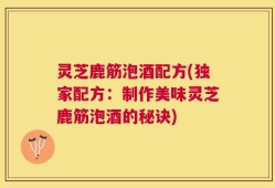 灵芝鹿筋泡酒配方(独家配方：制作美味灵芝鹿筋泡酒的秘诀)