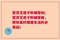 壁灵芝孢子粉破壁机(壁灵芝孢子粉破壁器，释放美好健康生活的必需品)
