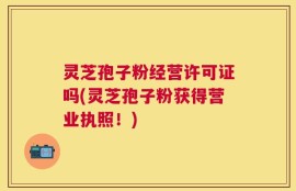 灵芝孢子粉经营许可证吗(灵芝孢子粉获得营业执照！)