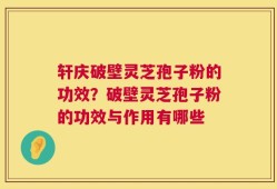 轩庆破壁灵芝孢子粉的功效？破壁灵芝孢子粉的功效与作用有哪些