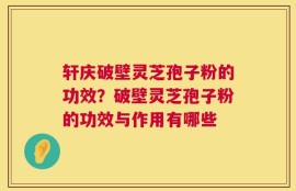 轩庆破壁灵芝孢子粉的功效？破壁灵芝孢子粉的功效与作用有哪些