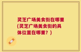 灵芝广场美食街在哪里(灵芝广场美食街的具体位置在哪里？)