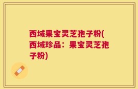 西域果宝灵芝孢子粉(西域珍品：果宝灵芝孢子粉)