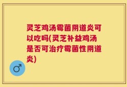 灵芝鸡汤霉菌阴道炎可以吃吗(灵芝补益鸡汤是否可治疗霉菌性阴道炎)