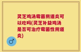 灵芝鸡汤霉菌阴道炎可以吃吗(灵芝补益鸡汤是否可治疗霉菌性阴道炎)