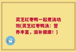 灵芝红枣鸭一起煮汤功效(灵芝红枣鸭汤：营养丰富，滋补健康！)