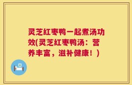 灵芝红枣鸭一起煮汤功效(灵芝红枣鸭汤：营养丰富，滋补健康！)