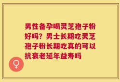 男性备孕喝灵芝孢子粉好吗？男士长期吃灵芝孢子粉长期吃真的可以抗衰老延年益寿吗