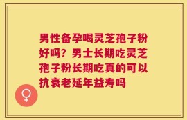 男性备孕喝灵芝孢子粉好吗？男士长期吃灵芝孢子粉长期吃真的可以抗衰老延年益寿吗