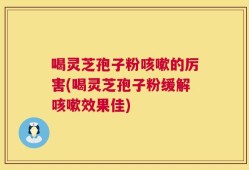 喝灵芝孢子粉咳嗽的厉害(喝灵芝孢子粉缓解咳嗽效果佳)