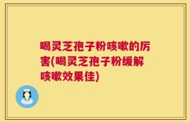 喝灵芝孢子粉咳嗽的厉害(喝灵芝孢子粉缓解咳嗽效果佳)