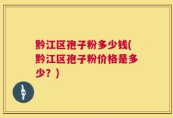 黔江区孢子粉多少钱(黔江区孢子粉价格是多少？)