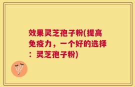 效果灵芝孢子粉(提高免疫力，一个好的选择：灵芝孢子粉)