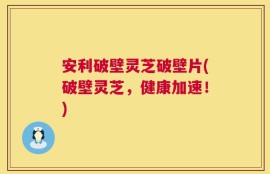 安利破壁灵芝破壁片(破壁灵芝，健康加速！)