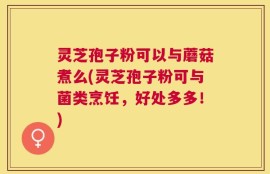 灵芝孢子粉可以与蘑菇煮么(灵芝孢子粉可与菌类烹饪，好处多多！)