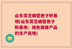 山东灵芝破壁孢子粉基地(山东灵芝破壁孢子粉基地：绿色健康产品的生产高地)