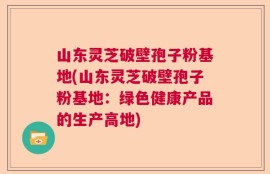 山东灵芝破壁孢子粉基地(山东灵芝破壁孢子粉基地：绿色健康产品的生产高地)