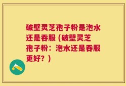 破壁灵芝孢子粉是泡水还是吞服 (破壁灵芝孢子粉：泡水还是吞服更好？)
