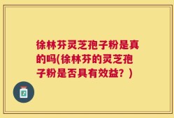 徐林芬灵芝孢子粉是真的吗(徐林芬的灵芝孢子粉是否具有效益？)