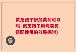 灵芝孢子粉加黄芪可以吗_灵芝孢子粉与黄芪搭配使用的效果探讨)