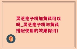 灵芝孢子粉加黄芪可以吗_灵芝孢子粉与黄芪搭配使用的效果探讨)