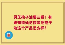 灵芝孢子油要三看？有谁知道仙芝楼灵芝孢子油这个产品怎么样？