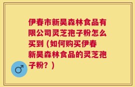 伊春市新昊森林食品有限公司灵芝孢子粉怎么买到 (如何购买伊春新昊森林食品的灵芝孢子粉？)