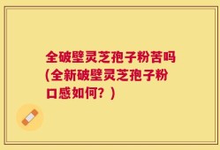 全破壁灵芝孢子粉苦吗(全新破壁灵芝孢子粉口感如何？)