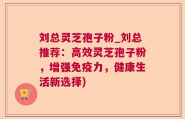 刘总灵芝孢子粉_刘总推荐：高效灵芝孢子粉，增强免疫力，健康生活新选择)