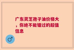 广东灵芝孢子油价格大，你绝不能错过的超值信息
