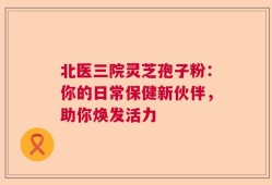 北医三院灵芝孢子粉：你的日常保健新伙伴，助你焕发活力