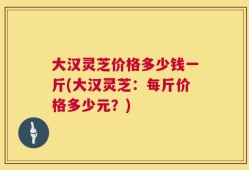 大汉灵芝价格多少钱一斤(大汉灵芝：每斤价格多少元？)