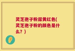 灵芝孢子粉尿黄红色(灵芝孢子粉的颜色是什么？)