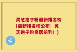 灵芝孢子粉最新排名榜(最新排名榜公布：灵芝孢子粉高居前列！)