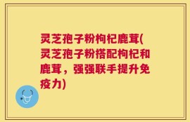 灵芝孢子粉枸杞鹿茸(灵芝孢子粉搭配枸杞和鹿茸，强强联手提升免疫力)