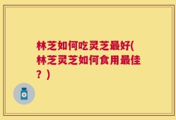 林芝如何吃灵芝最好(林芝灵芝如何食用最佳？)