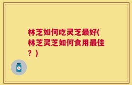 林芝如何吃灵芝最好(林芝灵芝如何食用最佳？)