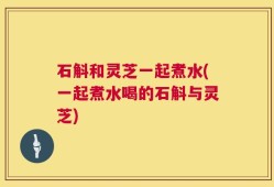 石斛和灵芝一起煮水(一起煮水喝的石斛与灵芝)