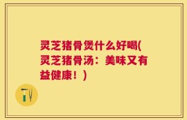 灵芝猪骨煲什么好喝(灵芝猪骨汤：美味又有益健康！)