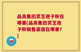 品高集团灵芝孢子粉在哪里(品高集团灵芝孢子粉销售渠道在哪里？)