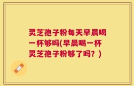灵芝孢子粉每天早晨喝一杯够吗(早晨喝一杯灵芝孢子粉够了吗？)
